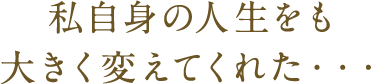 私自身の人生をも大きく変えてくれた・・・